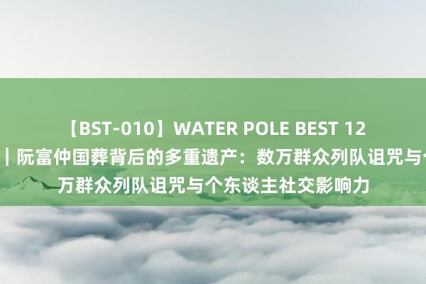 【BST-010】WATER POLE BEST 12GALs 8時間 不雅察｜阮富仲国葬背后的多重遗产：数万群众列队诅咒与个东谈主社交影响力