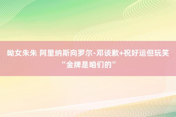 呦女朱朱 阿里纳斯向罗尔-邓谈歉+祝好运但玩笑“金牌是咱们的”