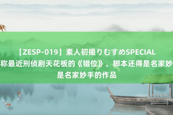 【ZESP-019】素人初撮りむすめSPECIAL Vol.3 号称最近刑侦剧天花板的《错位》，脚本还得是名家妙手的作品