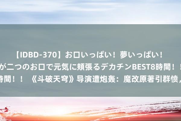 【IDBD-370】お口いっぱい！夢いっぱい！ MEGAマラ S級美女達が二つのお口で元気に頬張るデカチンBEST8時間！！ 《斗破天穹》导演遭炮轰：魔改原著引群愤，网友集体号令重拍