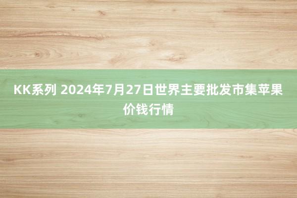 KK系列 2024年7月27日世界主要批发市集苹果价钱行情