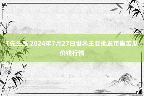 T先生系 2024年7月27日世界主要批发市集苦瓜价钱行情