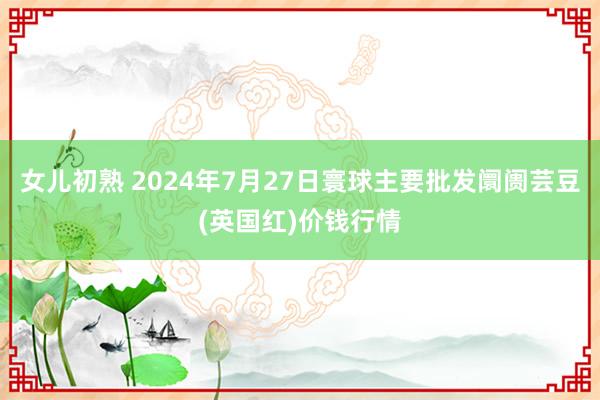 女儿初熟 2024年7月27日寰球主要批发阛阓芸豆(英国红)价钱行情