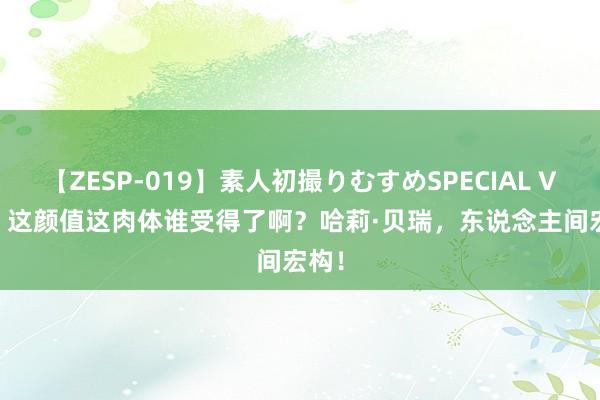 【ZESP-019】素人初撮りむすめSPECIAL Vol.3 这颜值这肉体谁受得了啊？哈莉·贝瑞，东说念主间宏构！