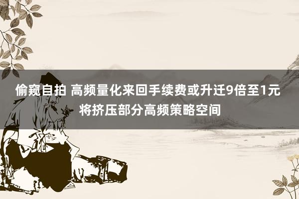 偷窥自拍 高频量化来回手续费或升迁9倍至1元 将挤压部分高频策略空间