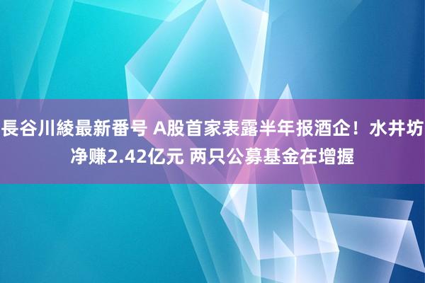 長谷川綾最新番号 A股首家表露半年报酒企！水井坊净赚2.42亿元 两只公募基金在增握