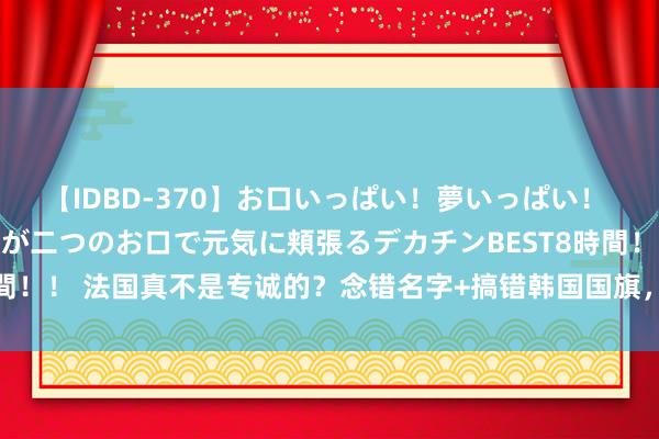 【IDBD-370】お口いっぱい！夢いっぱい！ MEGAマラ S級美女達が二つのお口で元気に頬張るデカチンBEST8時間！！ 法国真不是专诚的？念错名字+搞错韩国国旗，首金通顺员又被打脸