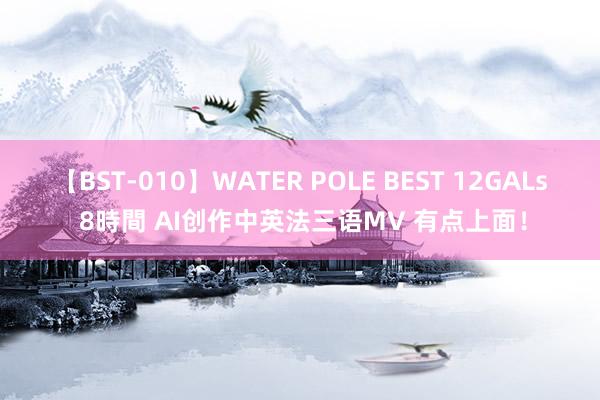 【BST-010】WATER POLE BEST 12GALs 8時間 AI创作中英法三语MV 有点上面！