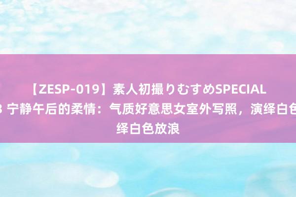 【ZESP-019】素人初撮りむすめSPECIAL Vol.3 宁静午后的柔情：气质好意思女室外写照，演绎白色放浪