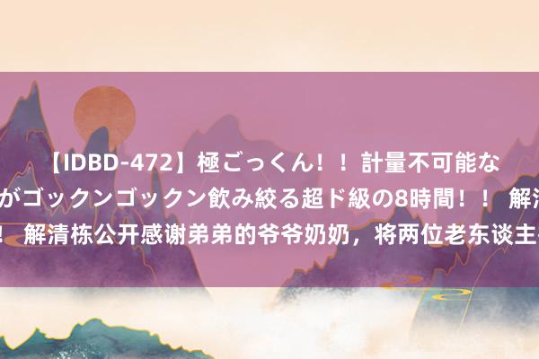 【IDBD-472】極ごっくん！！計量不可能な爆量ザーメンをS級女優がゴックンゴックン飲み絞る超ド級の8時間！！ 解清栋公开感谢弟弟的爷爷奶奶，将两位老东谈主接回沿途生涯？祈福