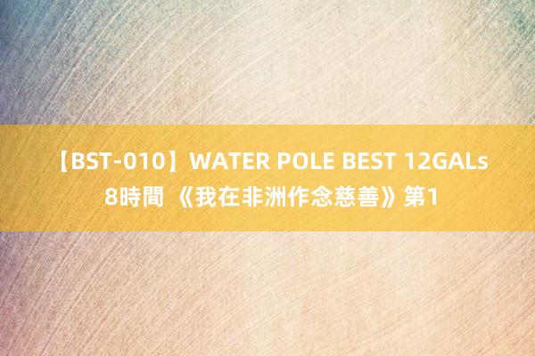 【BST-010】WATER POLE BEST 12GALs 8時間 《我在非洲作念慈善》第1