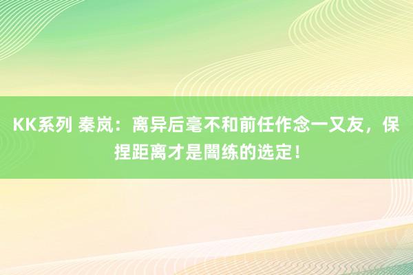 KK系列 秦岚：离异后毫不和前任作念一又友，保捏距离才是闇练的选定！