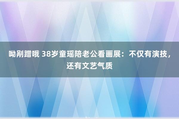 呦剐蹭哦 38岁童瑶陪老公看画展：不仅有演技，还有文艺气质