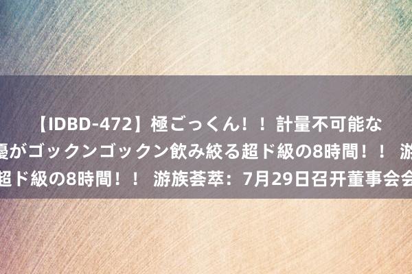 【IDBD-472】極ごっくん！！計量不可能な爆量ザーメンをS級女優がゴックンゴックン飲み絞る超ド級の8時間！！ 游族荟萃：7月29日召开董事会会议