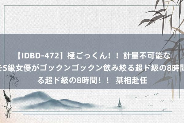 【IDBD-472】極ごっくん！！計量不可能な爆量ザーメンをS級女優がゴックンゴックン飲み絞る超ド級の8時間！！ 綦相赴任