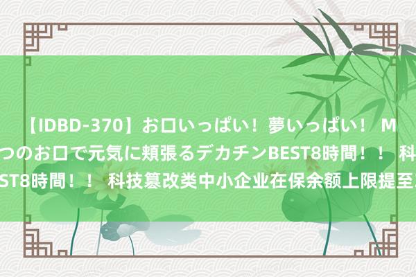 【IDBD-370】お口いっぱい！夢いっぱい！ MEGAマラ S級美女達が二つのお口で元気に頬張るデカチンBEST8時間！！ 科技篡改类中小企业在保余额上限提至3000万元