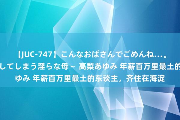 【JUC-747】こんなおばさんでごめんね…。～童貞チ○ポに発情してしまう淫らな母～ 高梨あゆみ 年薪百万里最土的东谈主，齐住在海淀