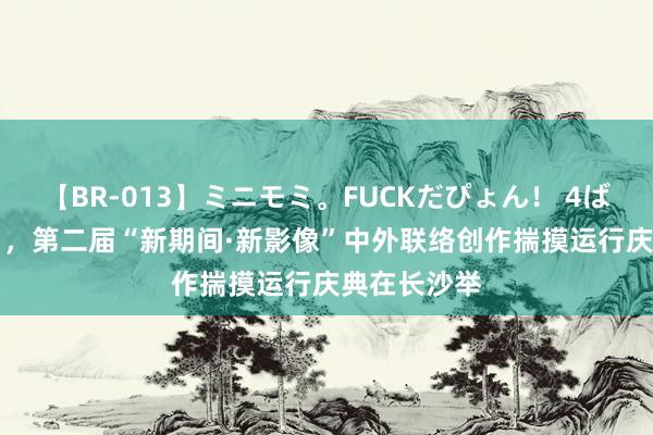 【BR-013】ミニモミ。FUCKだぴょん！ 4ばん 7月30日，第二届“新期间·新影像”中外联络创作揣摸运行庆典在长沙举