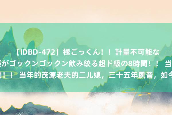 【IDBD-472】極ごっくん！！計量不可能な爆量ザーメンをS級女優がゴックンゴックン飲み絞る超ド級の8時間！！ 当年的茂源老夫的二儿媳，三十五年夙昔，如今成了姆妈专科户