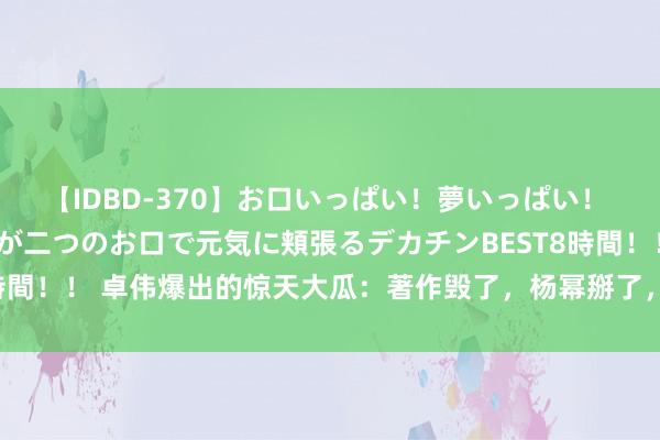 【IDBD-370】お口いっぱい！夢いっぱい！ MEGAマラ S級美女達が二つのお口で元気に頬張るデカチンBEST8時間！！ 卓伟爆出的惊天大瓜：著作毁了，杨幂掰了，次次颤动全是实锤！