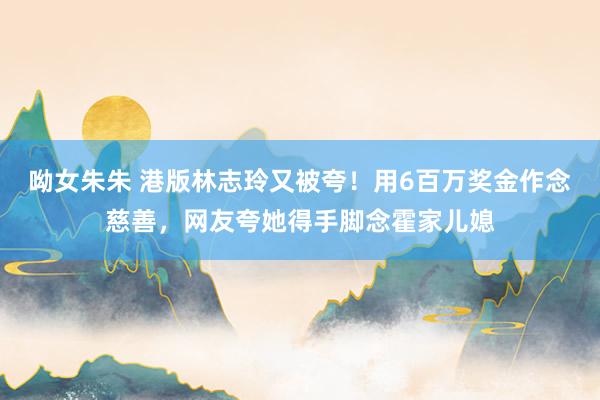 呦女朱朱 港版林志玲又被夸！用6百万奖金作念慈善，网友夸她得手脚念霍家儿媳