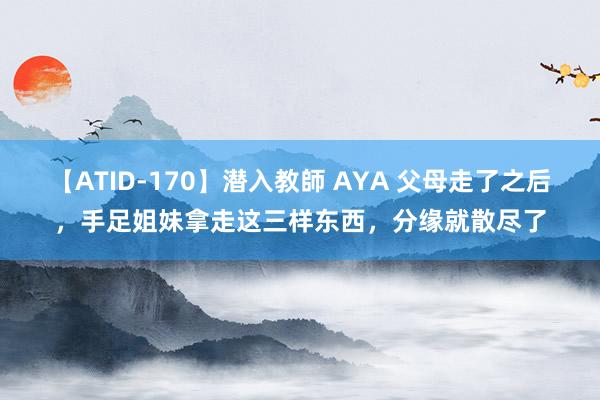 【ATID-170】潜入教師 AYA 父母走了之后，手足姐妹拿走这三样东西，分缘就散尽了