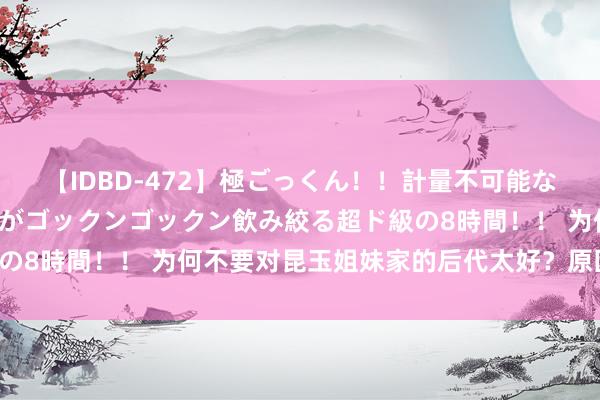 【IDBD-472】極ごっくん！！計量不可能な爆量ザーメンをS級女優がゴックンゴックン飲み絞る超ド級の8時間！！ 为何不要对昆玉姐妹家的后代太好？原因很本质！