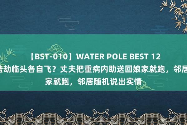 【BST-010】WATER POLE BEST 12GALs 8時間 浩劫临头各自飞？丈夫把重病内助送回娘家就跑，邻居随机说出实情