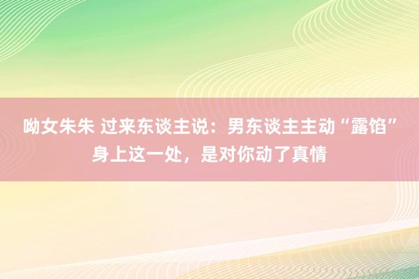 呦女朱朱 过来东谈主说：男东谈主主动“露馅”身上这一处，是对你动了真情