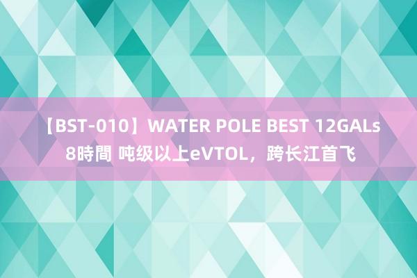 【BST-010】WATER POLE BEST 12GALs 8時間 吨级以上eVTOL，跨长江首飞