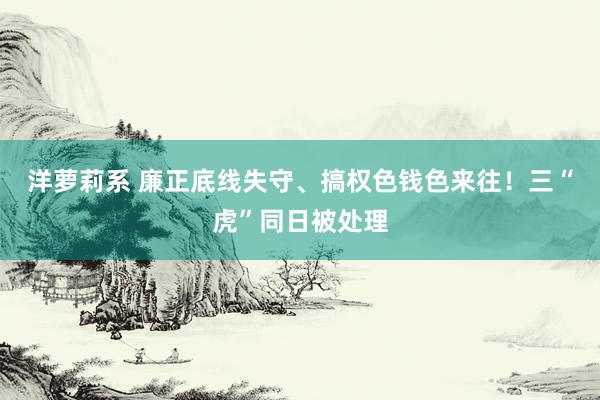 洋萝莉系 廉正底线失守、搞权色钱色来往！三“虎”同日被处理