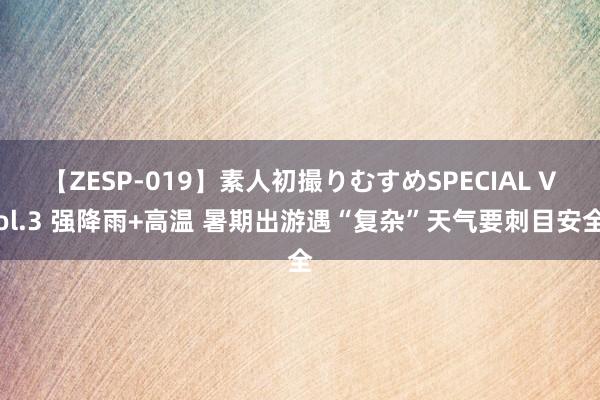 【ZESP-019】素人初撮りむすめSPECIAL Vol.3 强降雨+高温 暑期出游遇“复杂”天气要刺目安全