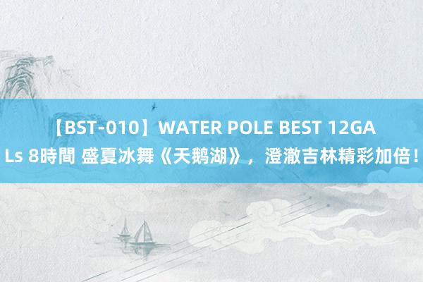 【BST-010】WATER POLE BEST 12GALs 8時間 盛夏冰舞《天鹅湖》，澄澈吉林精彩加倍！