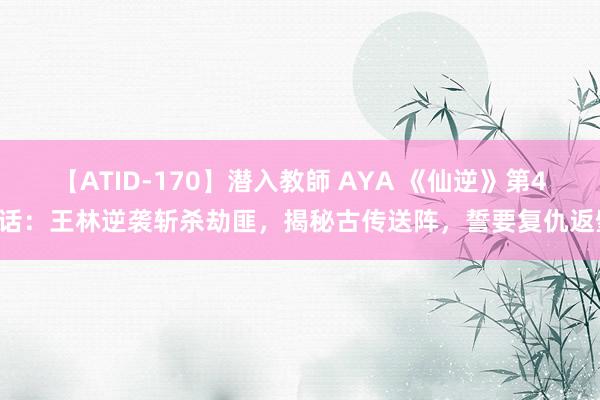 【ATID-170】潜入教師 AYA 《仙逆》第45话：王林逆袭斩杀劫匪，揭秘古传送阵，誓要复仇返璧