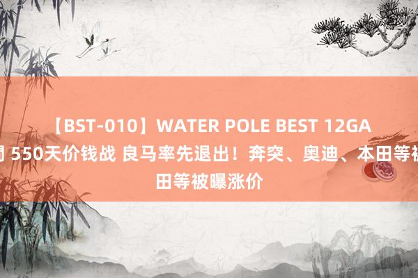 【BST-010】WATER POLE BEST 12GALs 8時間 550天价钱战 良马率先退出！奔突、奥迪、本田等被曝涨价