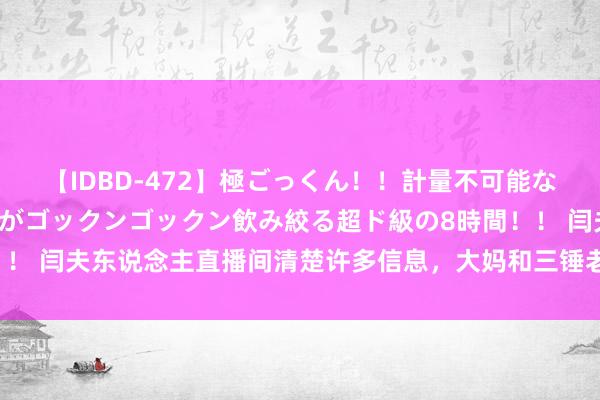 【IDBD-472】極ごっくん！！計量不可能な爆量ザーメンをS級女優がゴックンゴックン飲み絞る超ド級の8時間！！ 闫夫东说念主直播间清楚许多信息，大妈和三锤老婆的关连从未断过