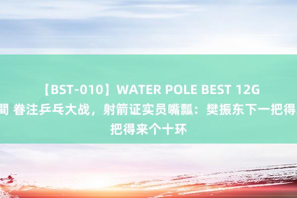 【BST-010】WATER POLE BEST 12GALs 8時間 眷注乒乓大战，射箭证实员嘴瓢：樊振东下一把得来个十环