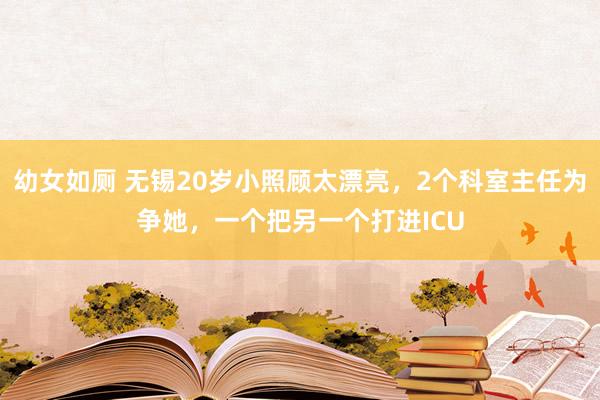 幼女如厕 无锡20岁小照顾太漂亮，2个科室主任为争她，一个把另一个打进ICU