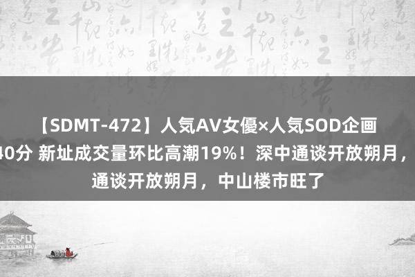 【SDMT-472】人気AV女優×人気SOD企画 女優祭7時間40分 新址成交量环比高潮19%！深中通谈开放朔月，中山楼市旺了