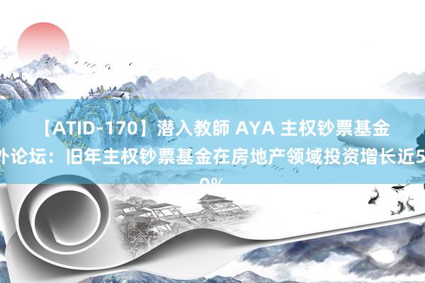 【ATID-170】潜入教師 AYA 主权钞票基金国外论坛：旧年主权钞票基金在房地产领域投资增长近50%