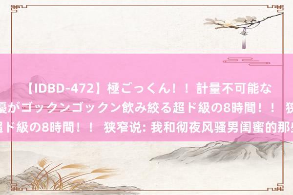 【IDBD-472】極ごっくん！！計量不可能な爆量ザーメンをS級女優がゴックンゴックン飲み絞る超ド級の8時間！！ 狭窄说: 我和彻夜风骚男闺蜜的那些事