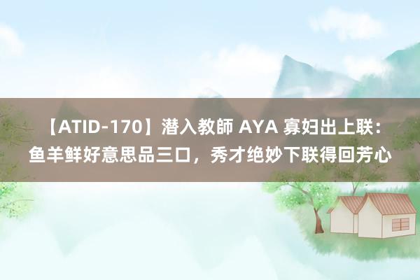 【ATID-170】潜入教師 AYA 寡妇出上联：鱼羊鲜好意思品三口，秀才绝妙下联得回芳心