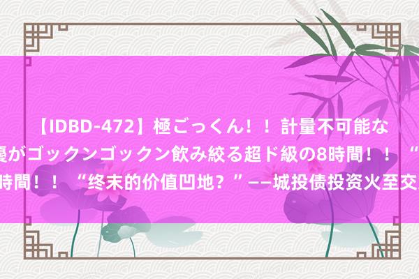 【IDBD-472】極ごっくん！！計量不可能な爆量ザーメンをS級女優がゴックンゴックン飲み絞る超ド級の8時間！！ “终末的价值凹地？”——城投债投资火至交意思元债市集