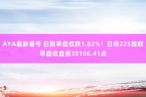 AYA最新番号 日股早盘收跌1.82%！日经225指数早盘收盘报38106.41点