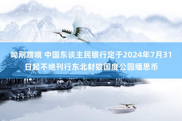 呦剐蹭哦 中国东谈主民银行定于2024年7月31日起不绝刊行东北豺狼国度公园缅思币