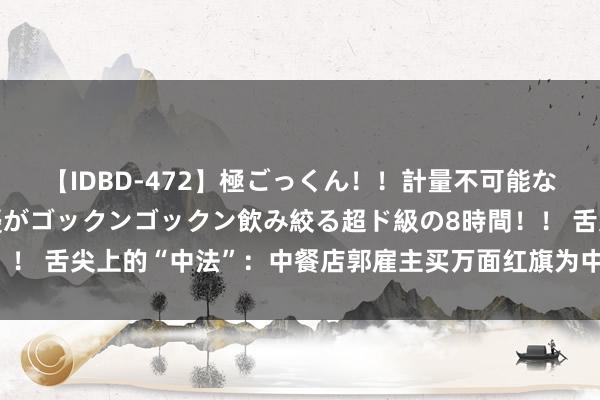 【IDBD-472】極ごっくん！！計量不可能な爆量ザーメンをS級女優がゴックンゴックン飲み絞る超ド級の8時間！！ 舌尖上的“中法”：中餐店郭雇主买万面红旗为中国加油，网友点赞