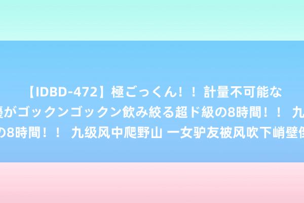 【IDBD-472】極ごっくん！！計量不可能な爆量ザーメンをS級女優がゴックンゴックン飲み絞る超ド級の8時間！！ 九级风中爬野山 一女驴友被风吹下峭壁倒霉身一火