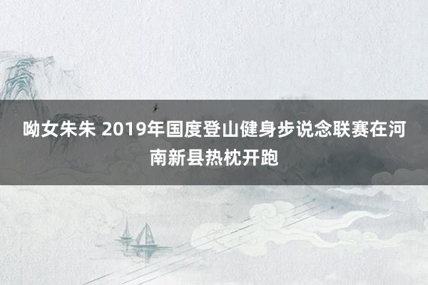 呦女朱朱 2019年国度登山健身步说念联赛在河南新县热枕开跑