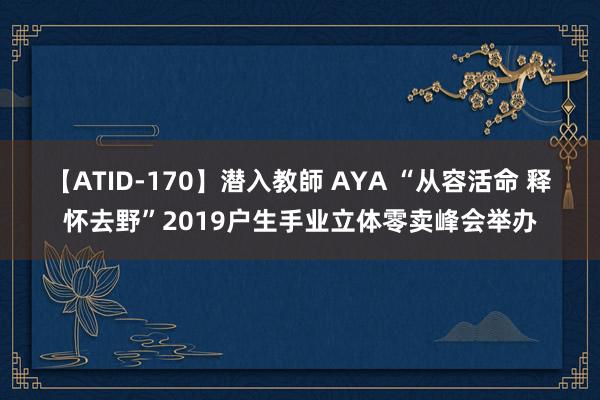 【ATID-170】潜入教師 AYA “从容活命 释怀去野”2019户生手业立体零卖峰会举办