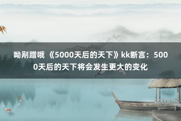 呦剐蹭哦 《5000天后的天下》kk断言：5000天后的天下将会发生更大的变化